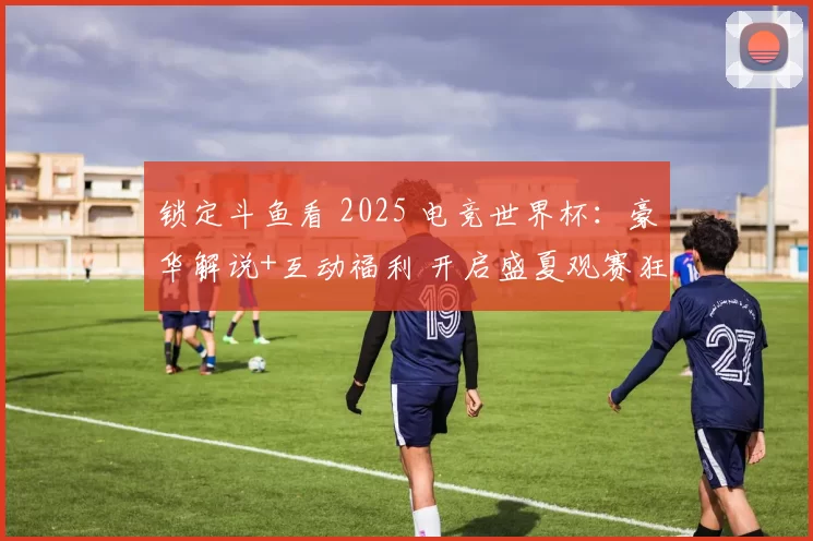 锁定斗鱼看 2025 电竞世界杯：豪华解说+互动福利 开启盛夏观赛狂欢