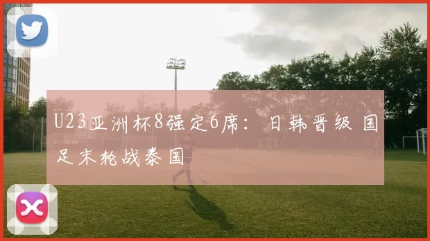 U23亚洲杯8强定6席：日韩晋级 国足末轮战泰国