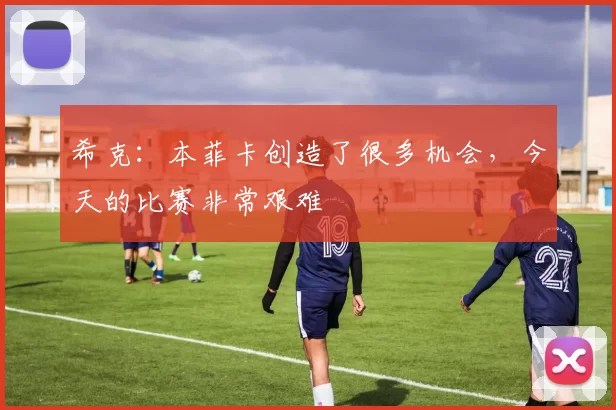希克：本菲卡创造了很多机会，今天的比赛非常艰难