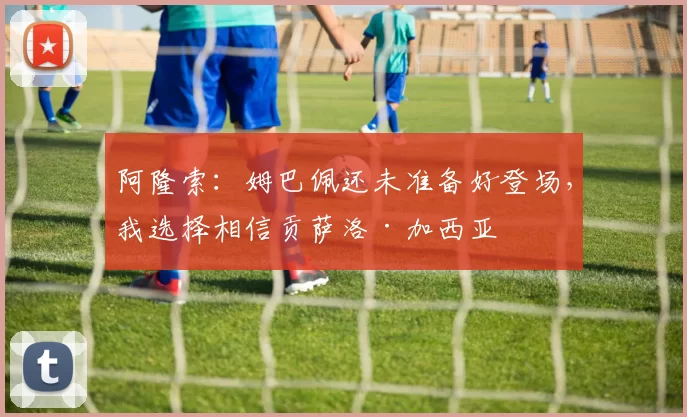阿隆索：姆巴佩还未准备好登场，我选择相信贡萨洛·加西亚