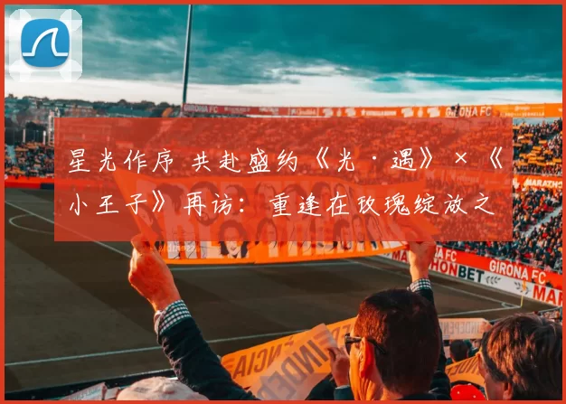 星光作序 共赴盛约《光·遇》×《小王子》再访：重逢在玫瑰绽放之日