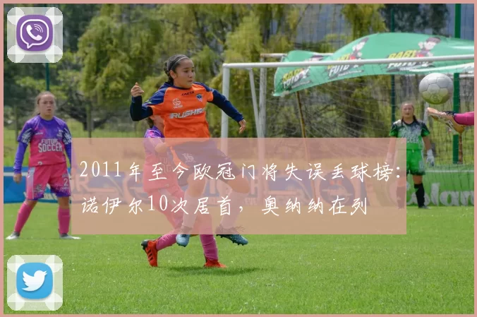 2011年至今欧冠门将失误丢球榜：诺伊尔10次居首，奥纳纳在列