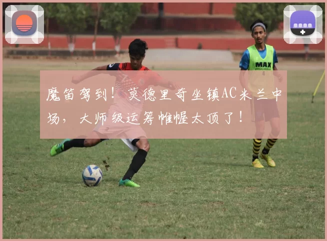 魔笛驾到！莫德里奇坐镇AC米兰中场，大师级运筹帷幄太顶了！