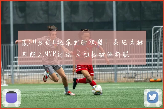 轰50分创6纪录打脸联盟！美记力挺布朗入MVP讨论 马祖拉被他折服