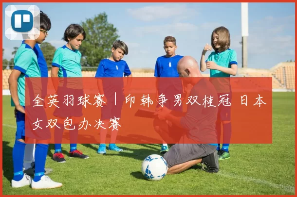 全英羽球赛｜印韩争男双桂冠 日本女双包办决赛