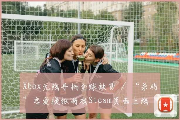 Xbox无线手柄全球缺货 ／ “杀鸡”恋爱模拟游戏Steam页面上线