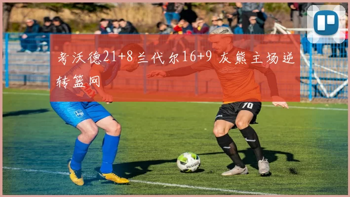 考沃德21+8兰代尔16+9 灰熊主场逆转篮网