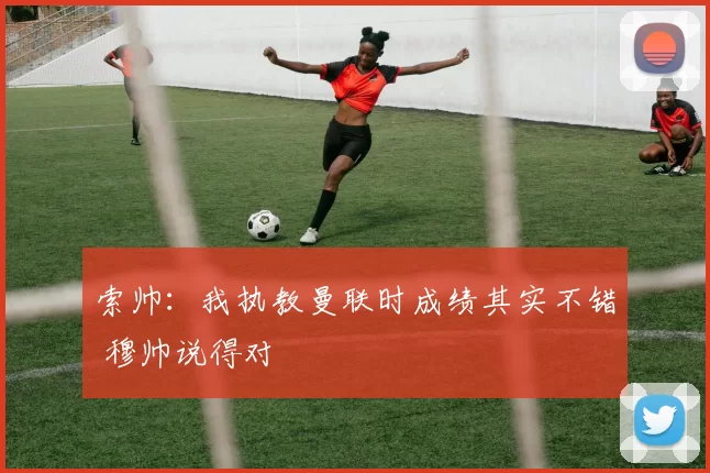 索帅：我执教曼联时成绩其实不错 穆帅说得对