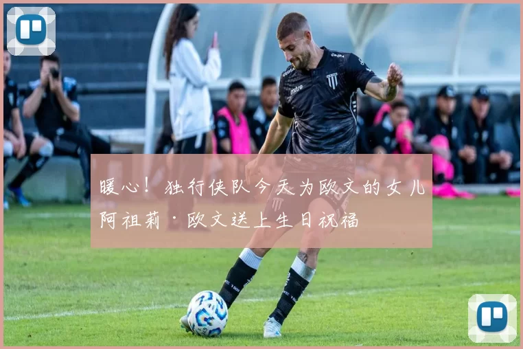暖心！独行侠队今天为欧文的女儿阿祖莉·欧文送上生日祝福
