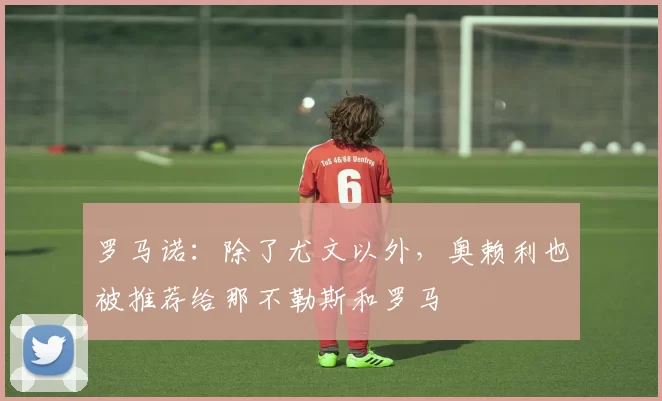 罗马诺：除了尤文以外，奥赖利也被推荐给那不勒斯和罗马