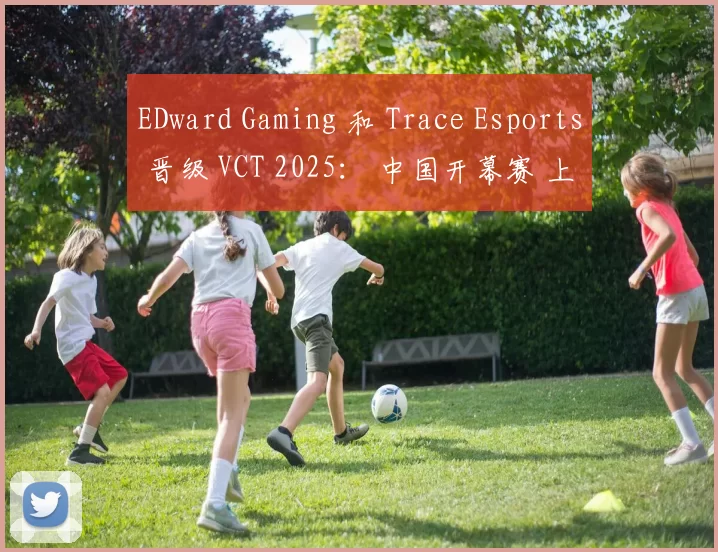 EDward Gaming 和 Trace Esports 晋级 VCT 2025： 中国开幕赛 上半区半决赛