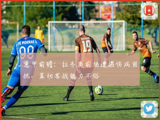 意甲前瞻：拉齐奥前场遭遇伤病困扰，莱切客战能力不俗